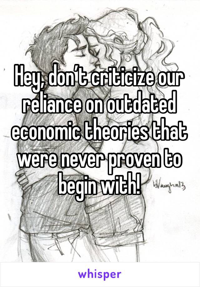 Hey, don’t criticize our reliance on outdated economic theories that were never proven to begin with! 