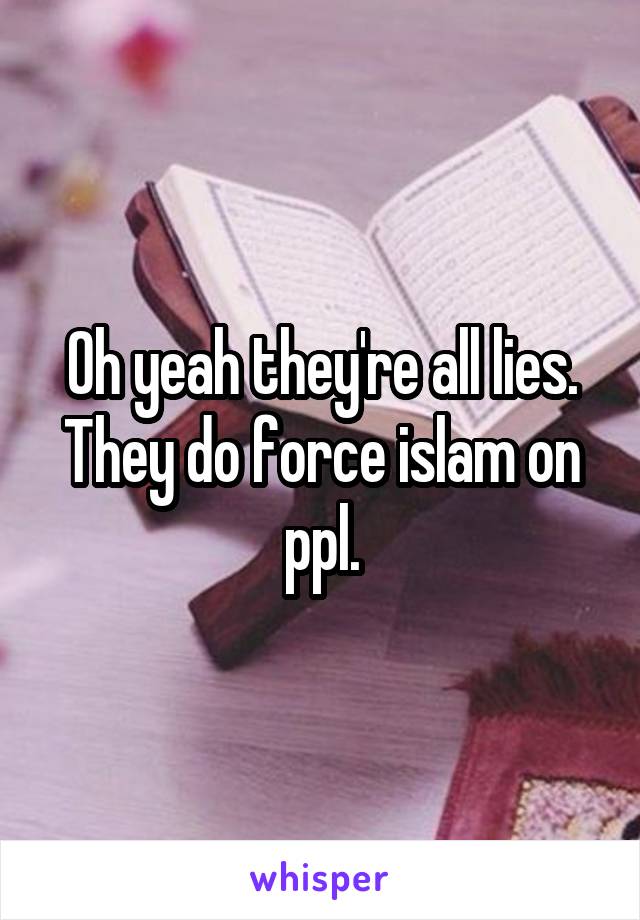 Oh yeah they're all lies. They do force islam on ppl.