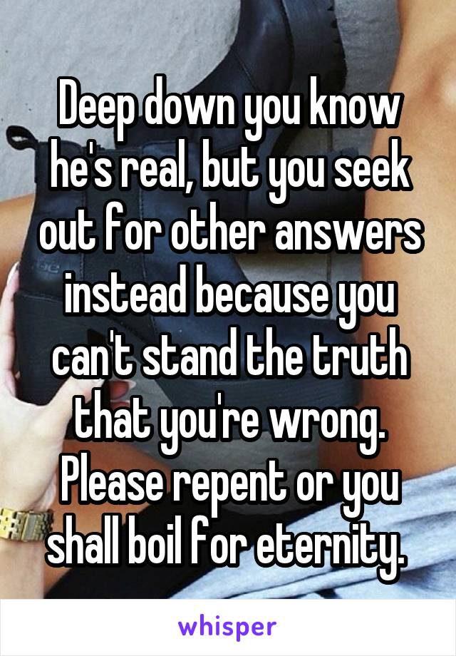 Deep down you know he's real, but you seek out for other answers instead because you can't stand the truth that you're wrong. Please repent or you shall boil for eternity. 