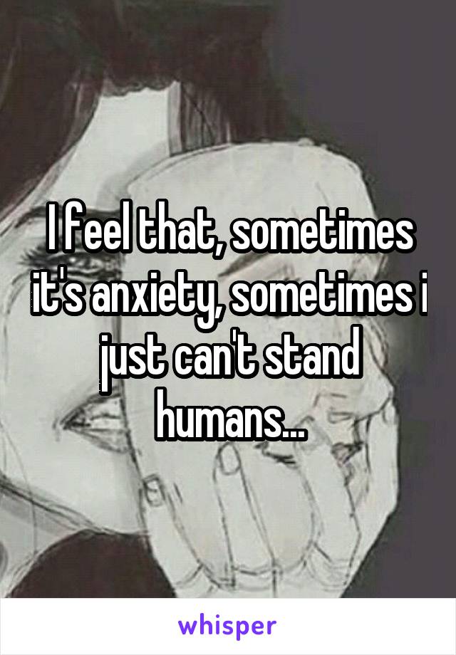 I feel that, sometimes it's anxiety, sometimes i just can't stand humans...