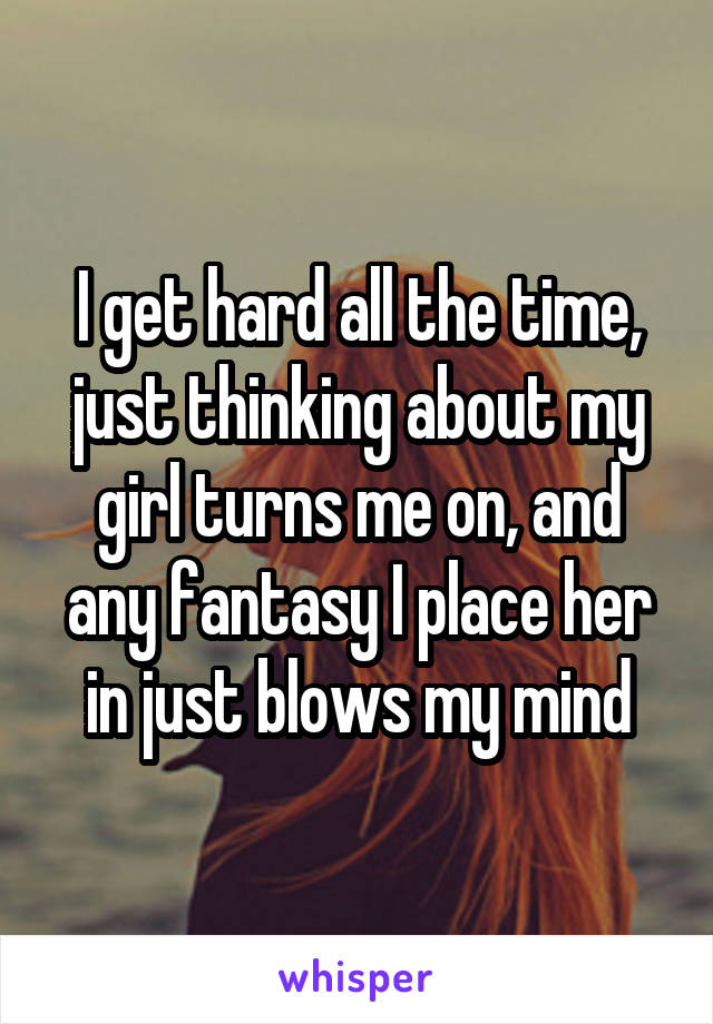 I get hard all the time, just thinking about my girl turns me on, and any fantasy I place her in just blows my mind