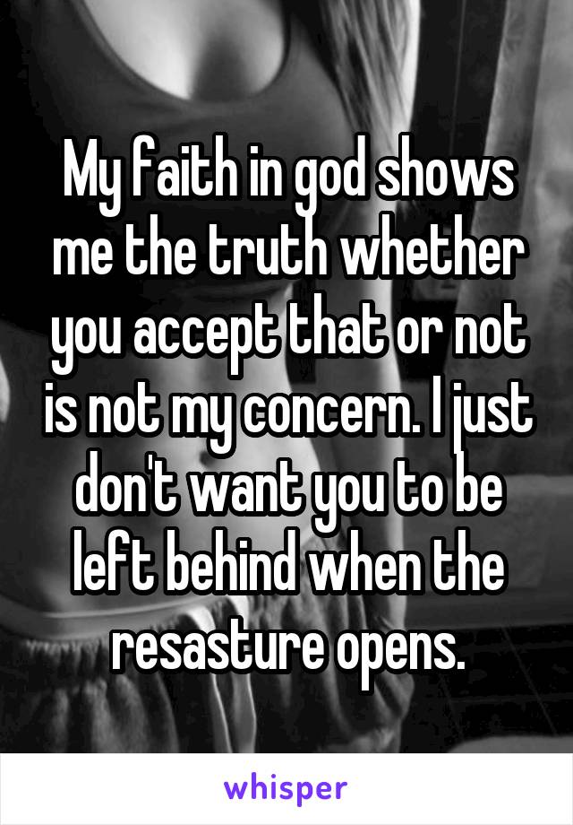 My faith in god shows me the truth whether you accept that or not is not my concern. I just don't want you to be left behind when the resasture opens.