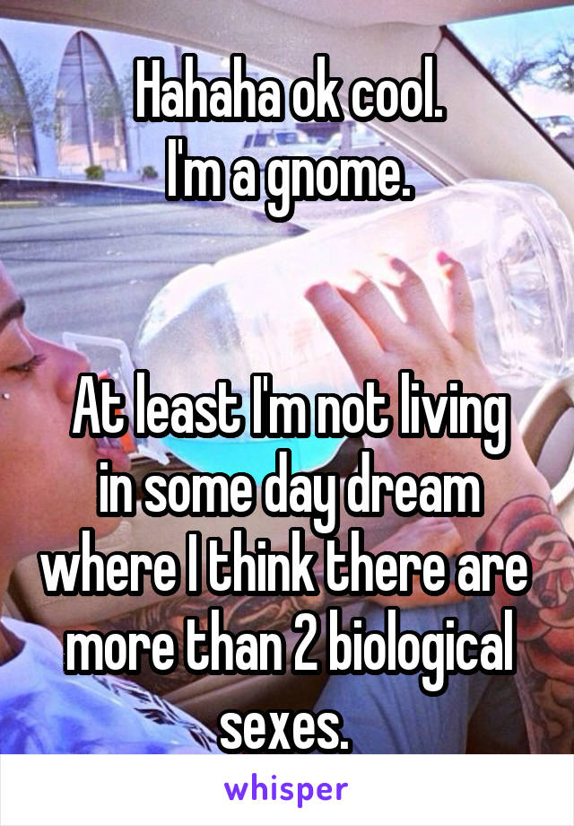 Hahaha ok cool.
I'm a gnome.


At least I'm not living in some day dream where I think there are  more than 2 biological sexes. 