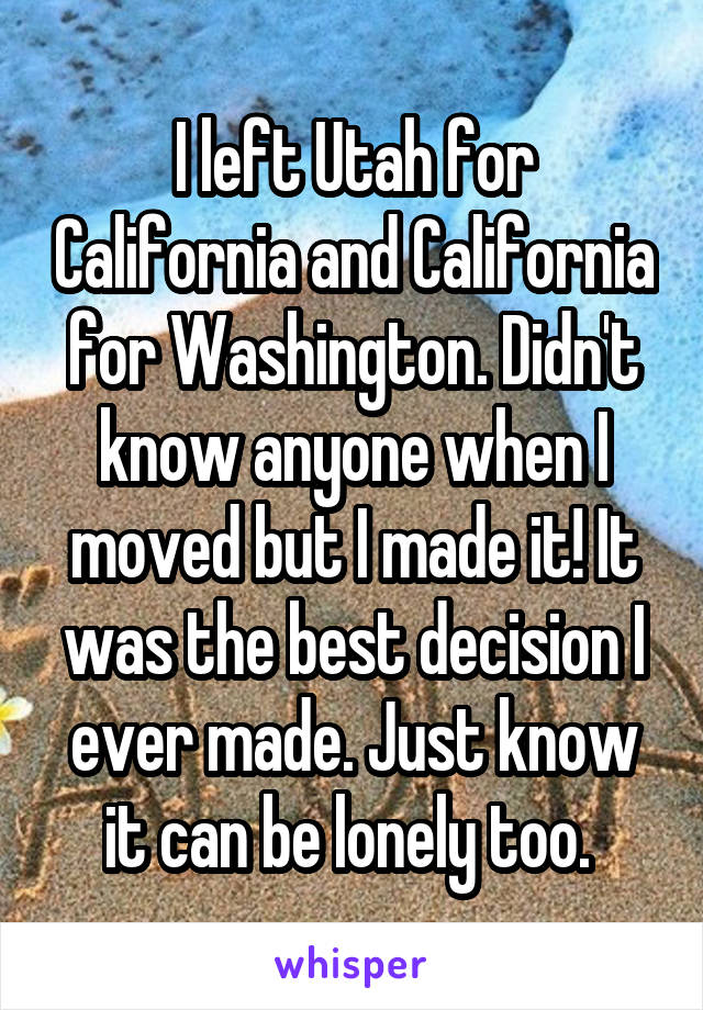 I left Utah for California and California for Washington. Didn't know anyone when I moved but I made it! It was the best decision I ever made. Just know it can be lonely too. 