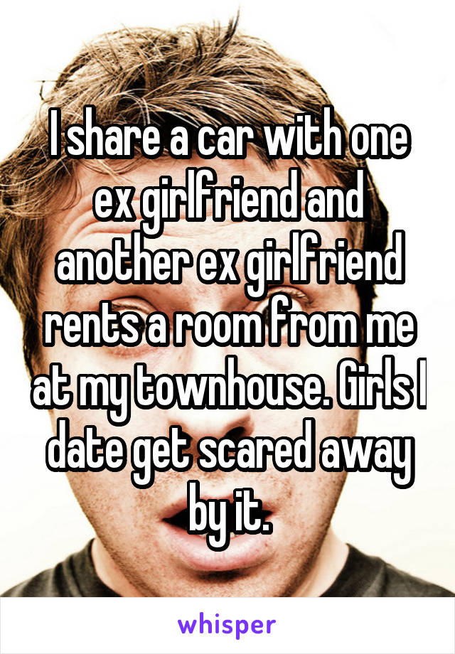 I share a car with one ex girlfriend and another ex girlfriend rents a room from me at my townhouse. Girls I date get scared away by it.