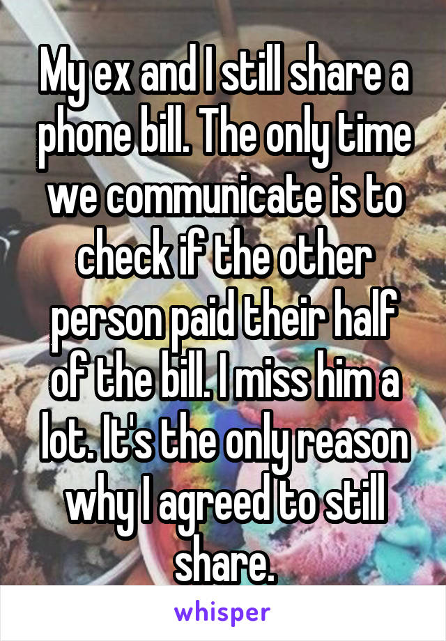 My ex and I still share a phone bill. The only time we communicate is to check if the other person paid their half of the bill. I miss him a lot. It's the only reason why I agreed to still share.
