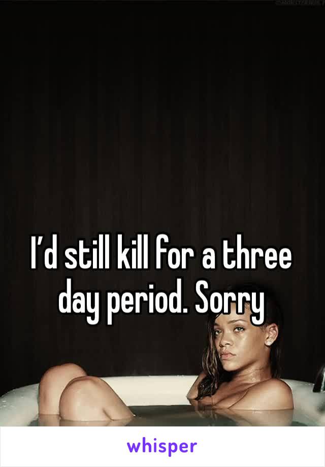 I’d still kill for a three day period. Sorry