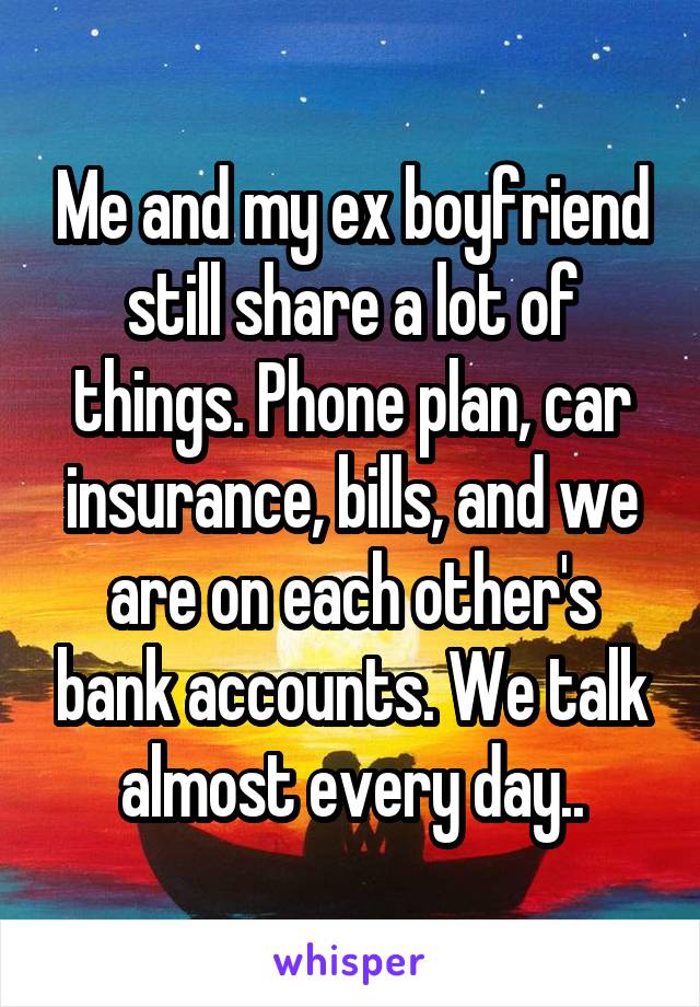 Me and my ex boyfriend still share a lot of things. Phone plan, car insurance, bills, and we are on each other's bank accounts. We talk almost every day..