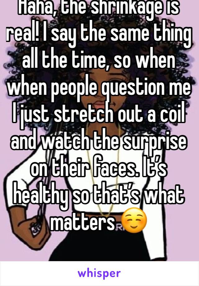 Haha, the shrinkage is real! I say the same thing all the time, so when when people question me I just stretch out a coil and watch the surprise on their faces. It’s healthy so that’s what matters ☺️