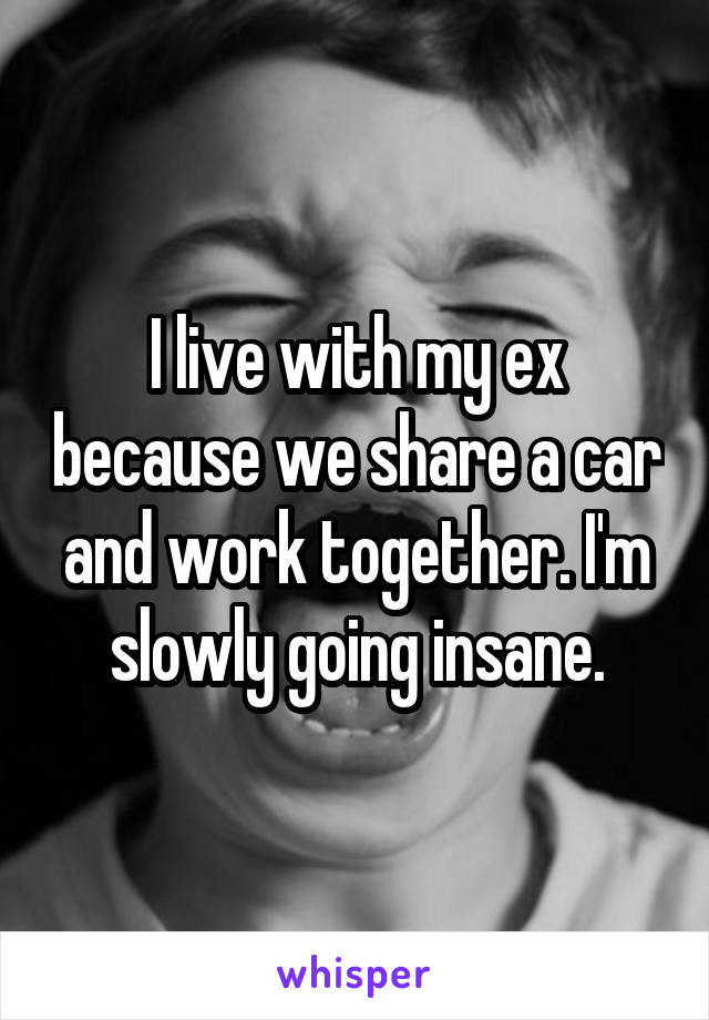 I live with my ex because we share a car and work together. I'm slowly going insane.