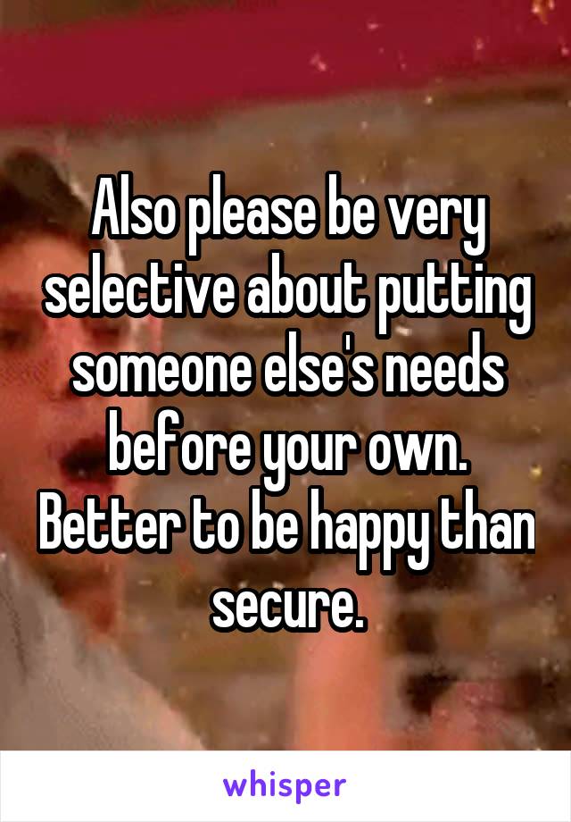 Also please be very selective about putting someone else's needs before your own. Better to be happy than secure.
