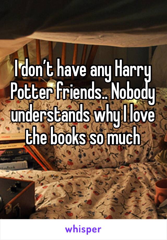 I don’t have any Harry Potter friends.. Nobody understands why I love the books so much