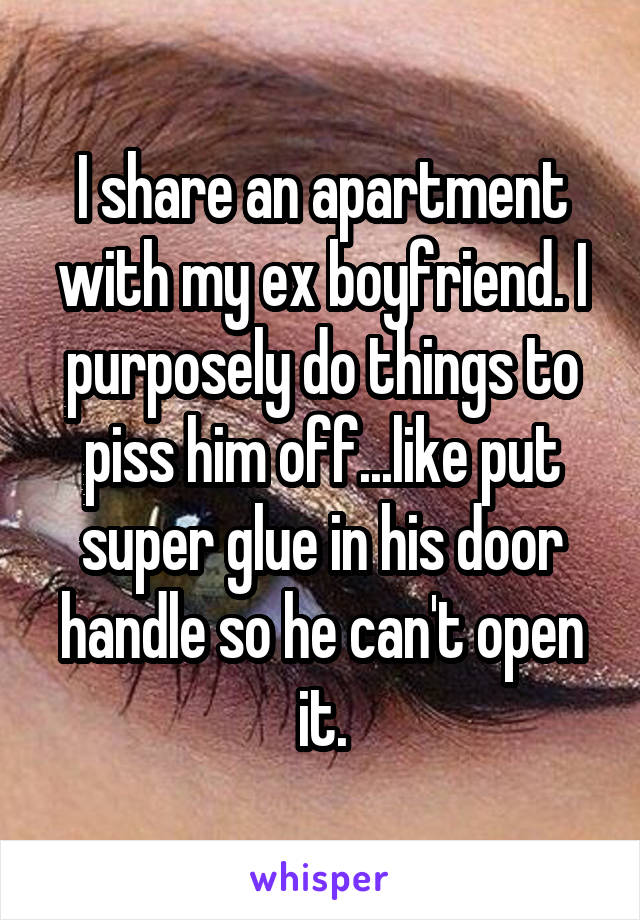 I share an apartment with my ex boyfriend. I purposely do things to piss him off...like put super glue in his door handle so he can't open it.