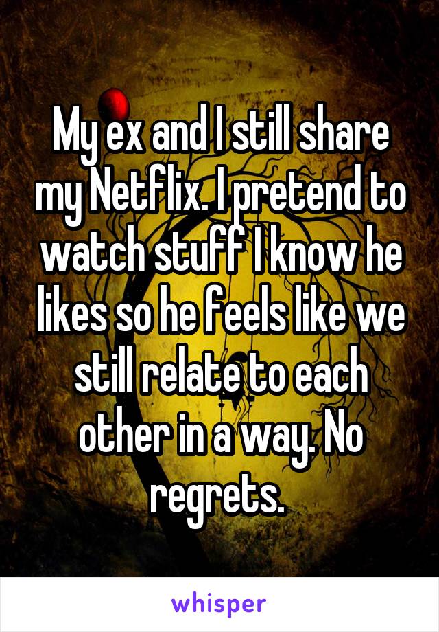 My ex and I still share my Netflix. I pretend to watch stuff I know he likes so he feels like we still relate to each other in a way. No regrets. 