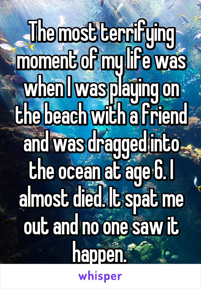 The most terrifying moment of my life was when I was playing on the beach with a friend and was dragged into the ocean at age 6. I almost died. It spat me out and no one saw it happen. 