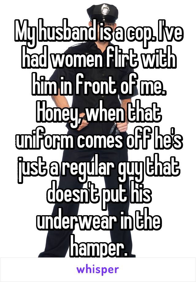 My husband is a cop. I've had women flirt with him in front of me. Honey, when that uniform comes off he's just a regular guy that doesn't put his underwear in the hamper.