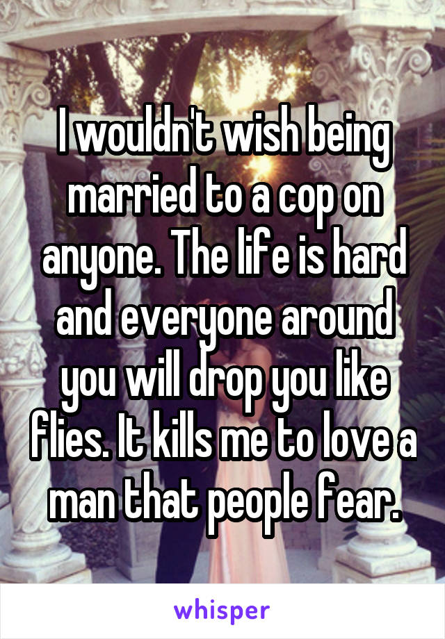 I wouldn't wish being married to a cop on anyone. The life is hard and everyone around you will drop you like flies. It kills me to love a man that people fear.
