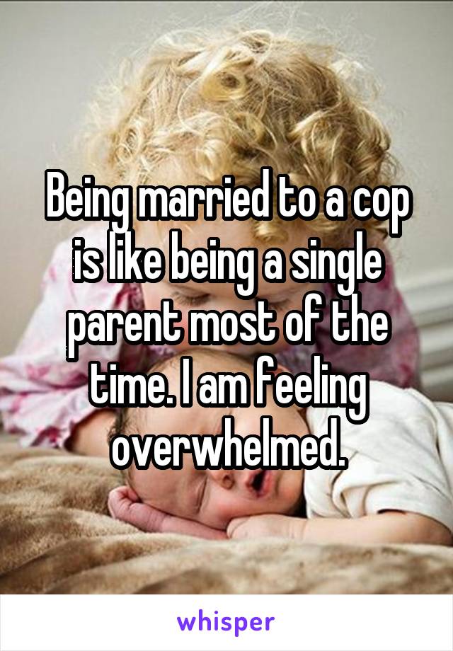 Being married to a cop is like being a single parent most of the time. I am feeling overwhelmed.