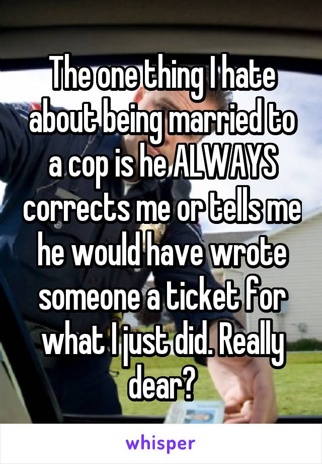 The one thing I hate about being married to a cop is he ALWAYS corrects me or tells me he would have wrote someone a ticket for what I just did. Really dear?