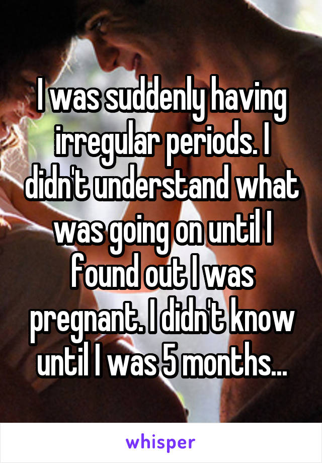 I was suddenly having irregular periods. I didn't understand what was going on until I found out I was pregnant. I didn't know until I was 5 months...