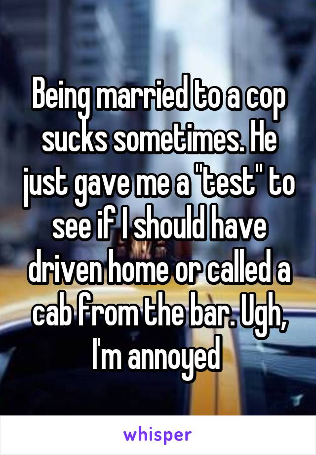 Being married to a cop sucks sometimes. He just gave me a "test" to see if I should have driven home or called a cab from the bar. Ugh, I'm annoyed 