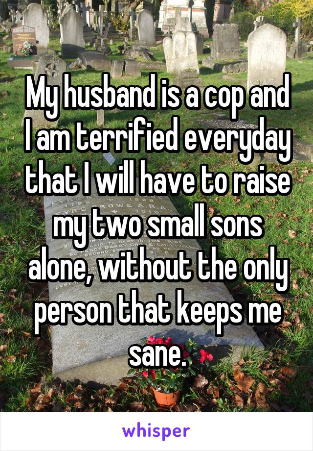 My husband is a cop and I am terrified everyday that I will have to raise my two small sons alone, without the only person that keeps me sane.