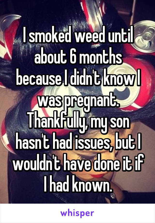 I smoked weed until about 6 months because I didn't know I was pregnant. Thankfully, my son hasn't had issues, but I wouldn't have done it if I had known.