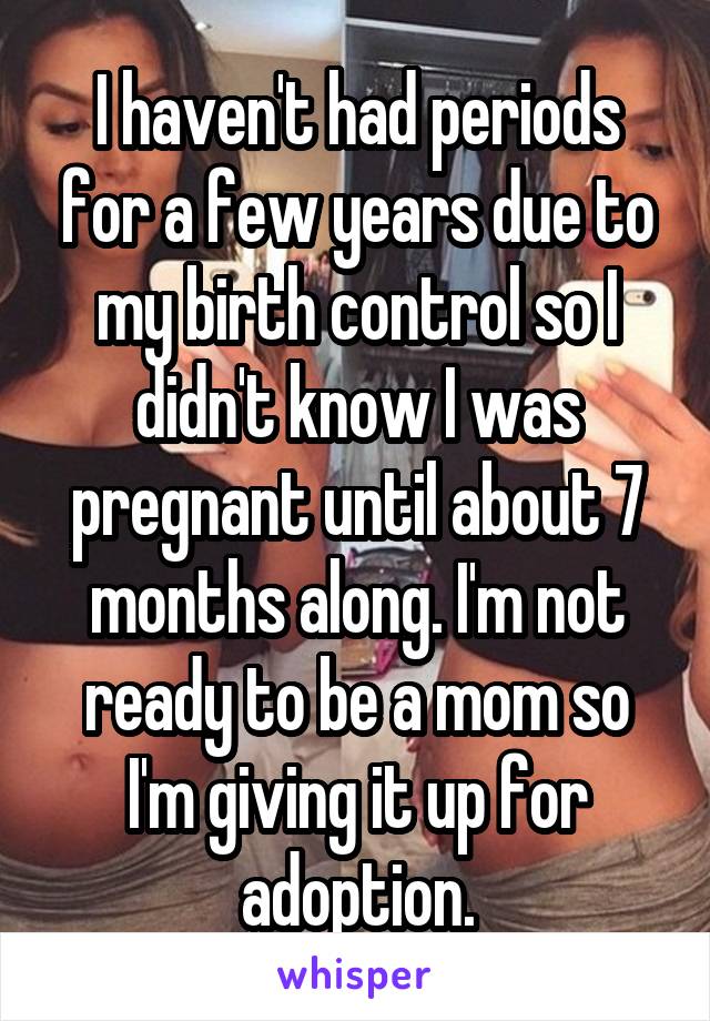 I haven't had periods for a few years due to my birth control so I didn't know I was pregnant until about 7 months along. I'm not ready to be a mom so I'm giving it up for adoption.