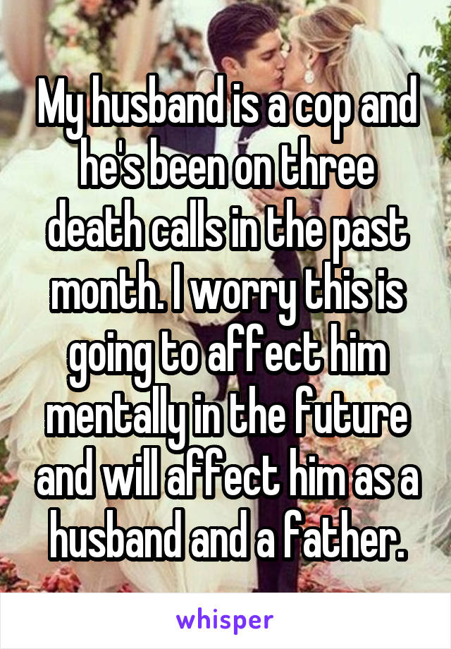 My husband is a cop and he's been on three death calls in the past month. I worry this is going to affect him mentally in the future and will affect him as a husband and a father.