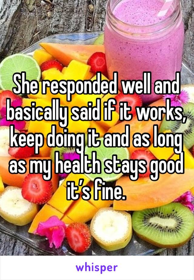 She responded well and basically said if it works, keep doing it and as long as my health stays good it’s fine.