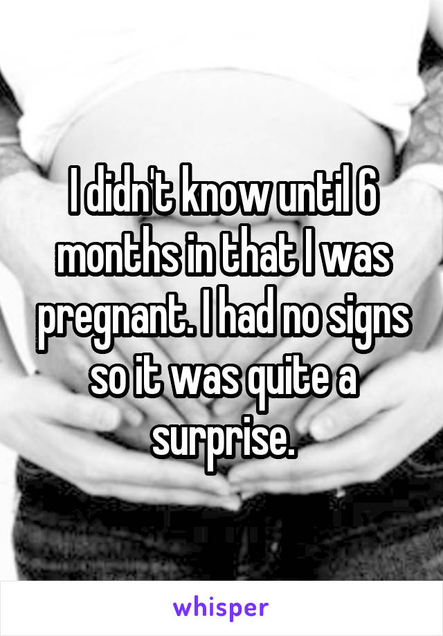 I didn't know until 6 months in that I was pregnant. I had no signs so it was quite a surprise.
