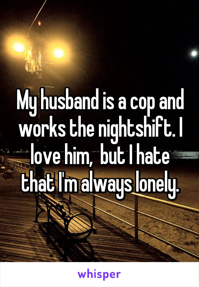 My husband is a cop and works the nightshift. I love him,  but I hate that I'm always lonely.