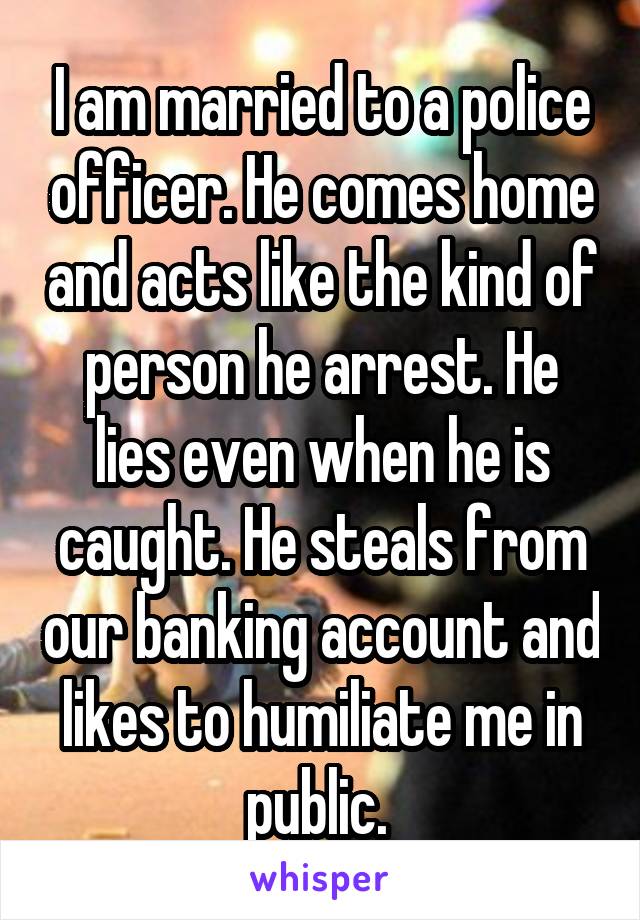 I am married to a police officer. He comes home and acts like the kind of person he arrest. He lies even when he is caught. He steals from our banking account and likes to humiliate me in public. 