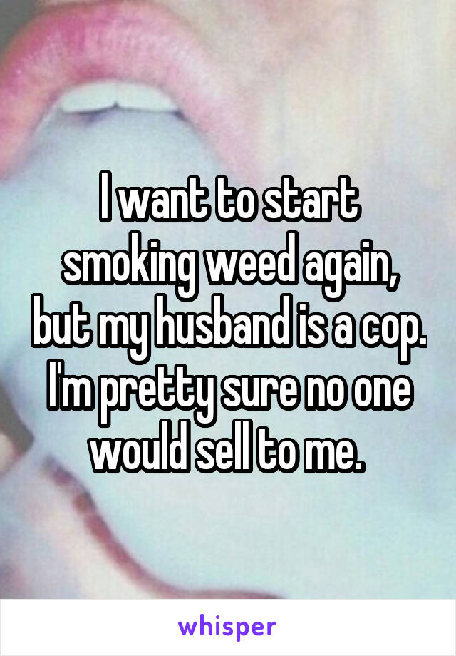 I want to start smoking weed again, but my husband is a cop. I'm pretty sure no one would sell to me. 
