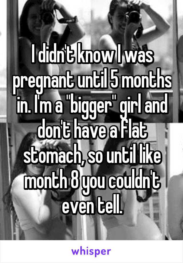 I didn't know I was pregnant until 5 months in. I'm a "bigger" girl and don't have a flat stomach, so until like month 8 you couldn't even tell.