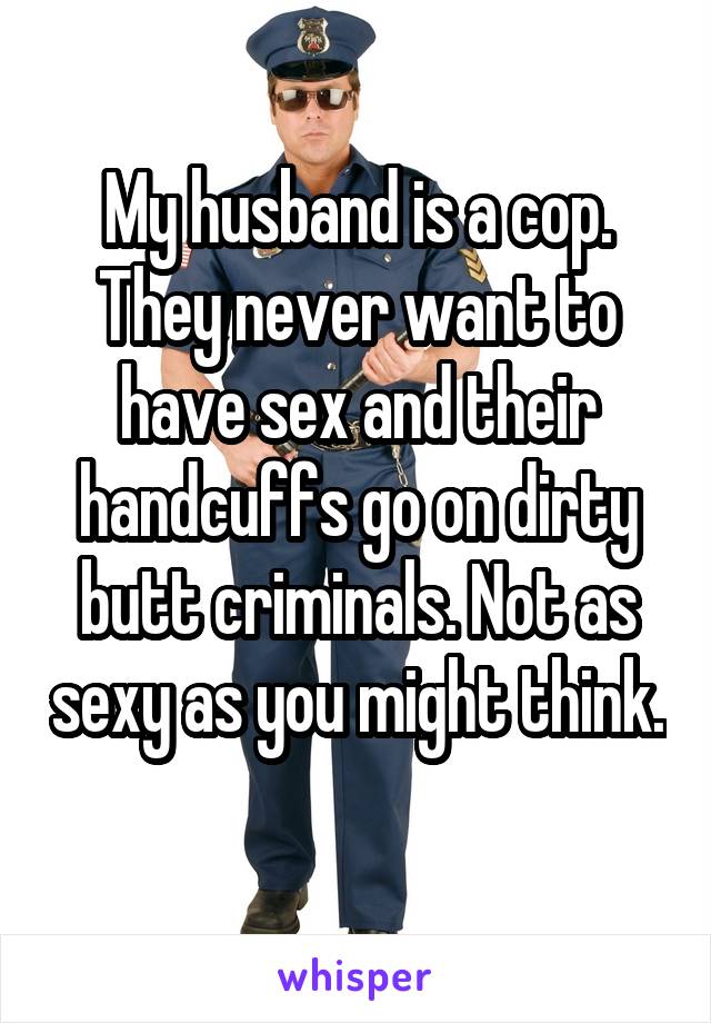 My husband is a cop. They never want to have sex and their handcuffs go on dirty butt criminals. Not as sexy as you might think. 