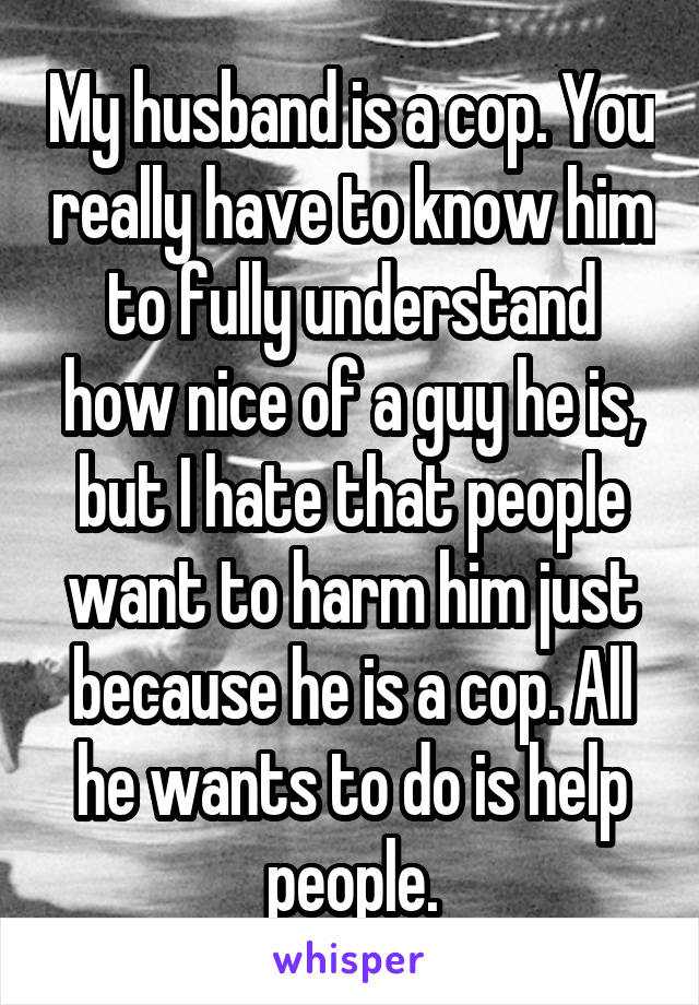 My husband is a cop. You really have to know him to fully understand how nice of a guy he is, but I hate that people want to harm him just because he is a cop. All he wants to do is help people.