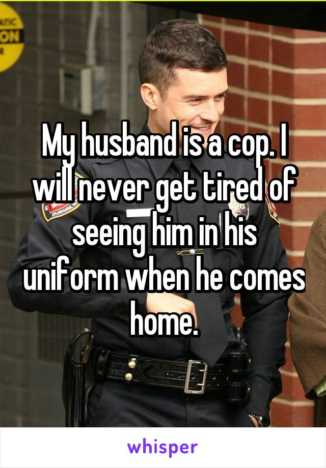 My husband is a cop. I will never get tired of seeing him in his uniform when he comes home.