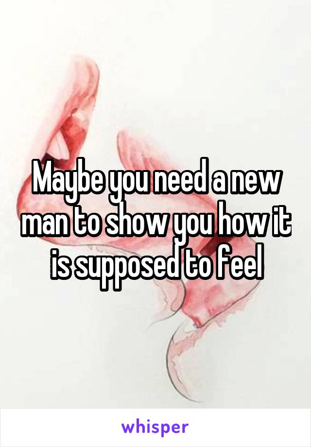 Maybe you need a new man to show you how it is supposed to feel