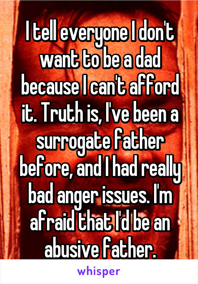 I tell everyone I don't want to be a dad because I can't afford it. Truth is, I've been a surrogate father before, and I had really bad anger issues. I'm afraid that I'd be an abusive father.