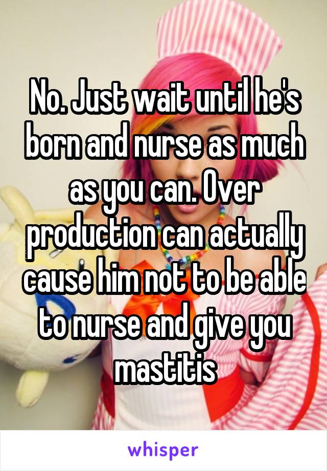 No. Just wait until he's born and nurse as much as you can. Over production can actually cause him not to be able to nurse and give you mastitis