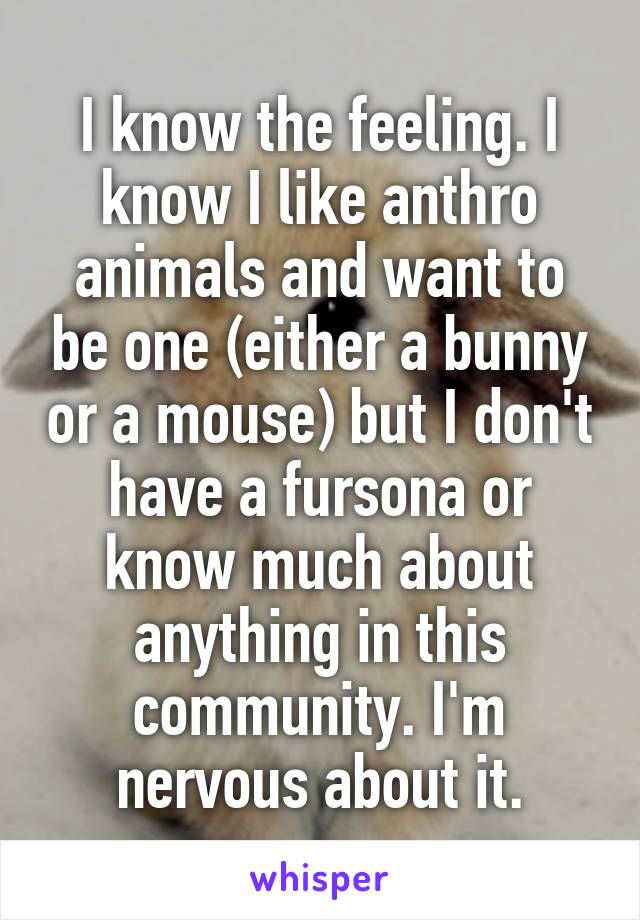 I know the feeling. I know I like anthro animals and want to be one (either a bunny or a mouse) but I don't have a fursona or know much about anything in this community. I'm nervous about it.