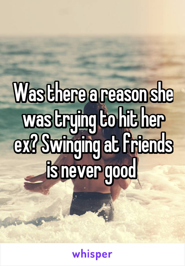 Was there a reason she was trying to hit her ex? Swinging at friends is never good 