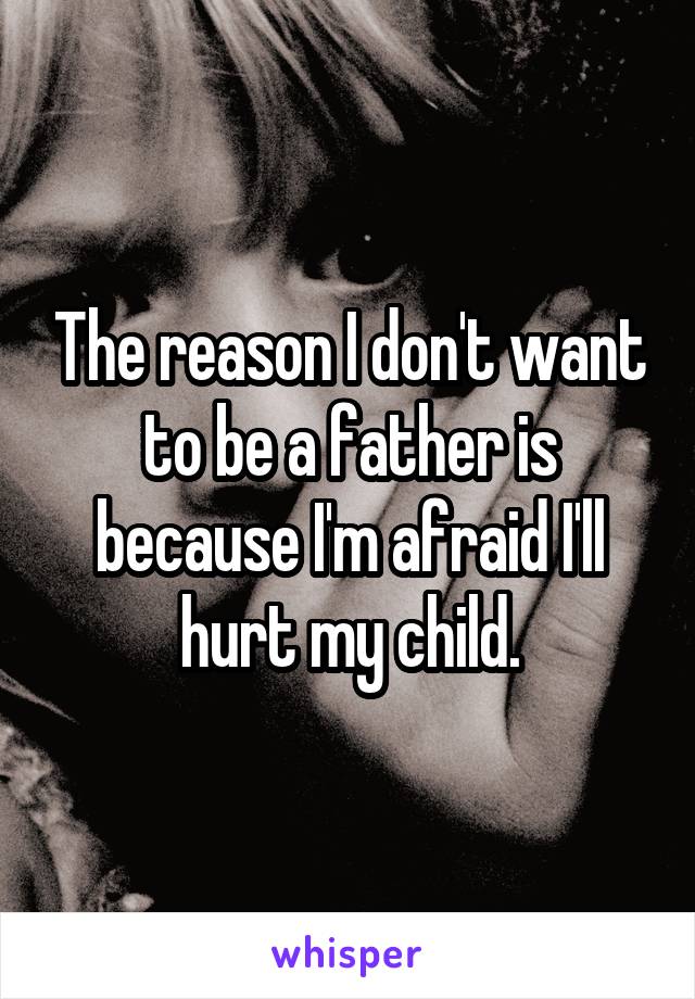 The reason I don't want to be a father is because I'm afraid I'll hurt my child.
