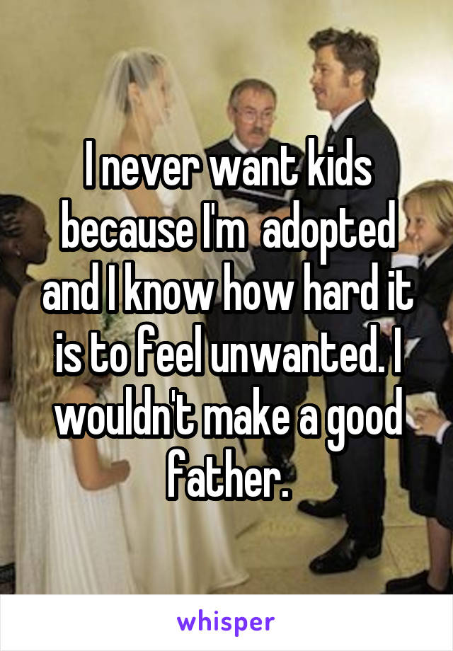 I never want kids because I'm  adopted and I know how hard it is to feel unwanted. I wouldn't make a good father.