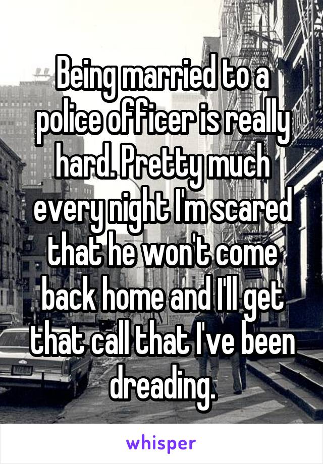 Being married to a police officer is really hard. Pretty much every night I'm scared that he won't come back home and I'll get that call that I've been dreading.