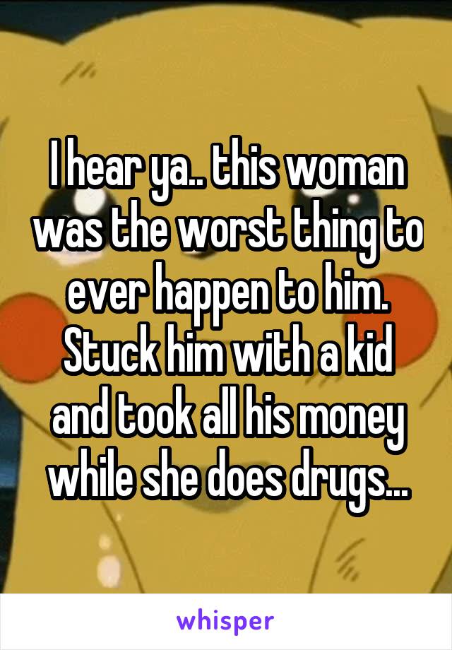 I hear ya.. this woman was the worst thing to ever happen to him. Stuck him with a kid and took all his money while she does drugs...