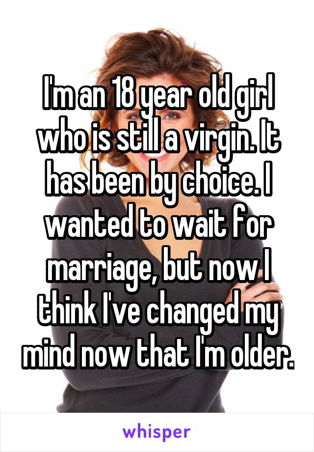 I'm an 18 year old girl who is still a virgin. It has been by choice. I wanted to wait for marriage, but now I think I've changed my mind now that I'm older.