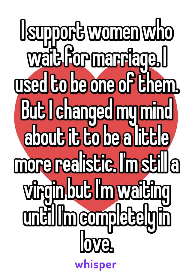 I support women who wait for marriage. I used to be one of them. But I changed my mind about it to be a little more realistic. I'm still a virgin but I'm waiting until I'm completely in love.