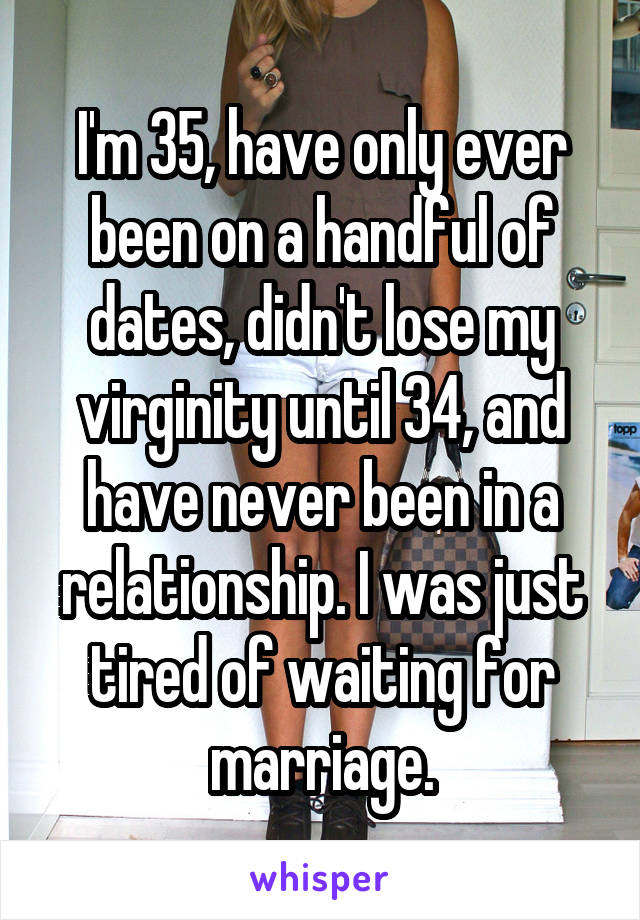 I'm 35, have only ever been on a handful of dates, didn't lose my virginity until 34, and have never been in a relationship. I was just tired of waiting for marriage.